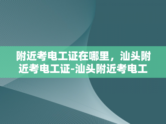附近考电工证在哪里，汕头附近考电工证-汕头附近考电工证的地点与攻略