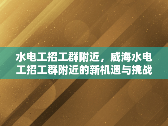 水电工招工群附近，威海水电工招工群附近的新机遇与挑战-水电工招工群附近，威海水电工招工群附近的新机遇与挑战
