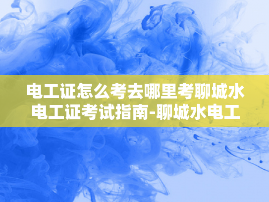 电工证怎么考去哪里考聊城水电工证考试指南-聊城水电工证考试指南
