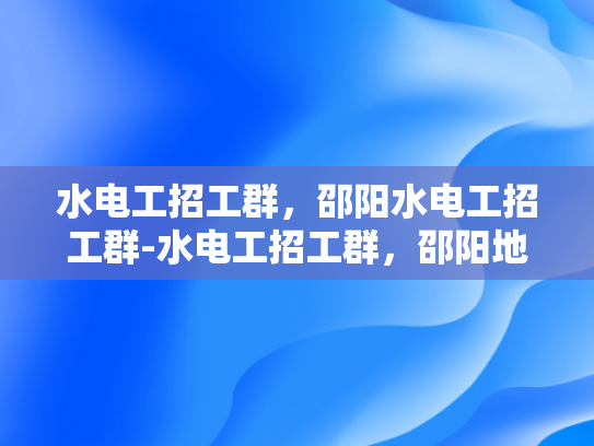 水电工招工群，邵阳水电工招工群-水电工招工群，邵阳地区水电安装行业的新机遇