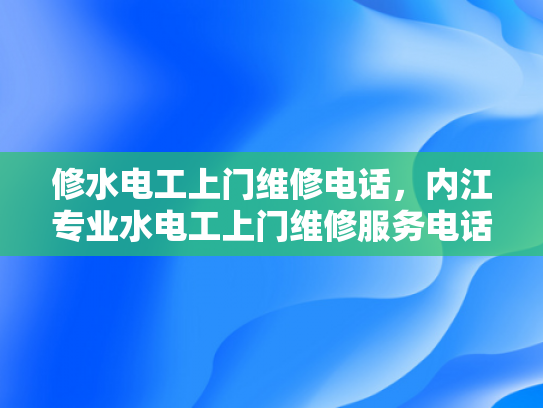 修水电工上门维修电话，内江专业水电工上门维修服务电话-专业电工服务，修水电工上门维修电话与内江专业水电工服务指南