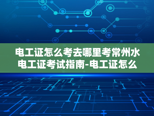 电工证怎么考去哪里考常州水电工证考试指南-电工证怎么考？常州水电工证考试指南