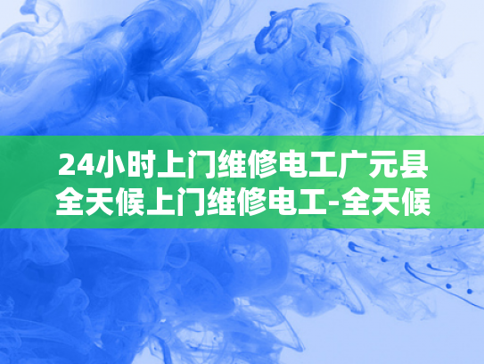 24小时上门维修电工广元县全天候上门维修电工-全天候维修电工服务，广元县的电力守护神
