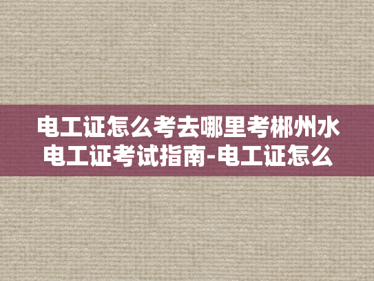 电工证怎么考去哪里考郴州水电工证考试指南-电工证怎么考去哪里考郴州水电工证考试指南