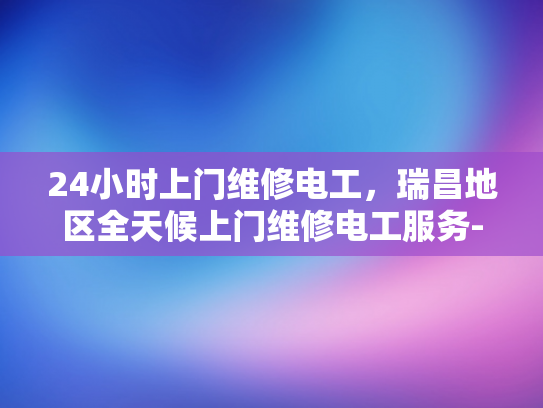24小时上门维修电工，瑞昌地区全天候上门维修电工服务-全天候服务，24小时上门维修电工瑞昌地区