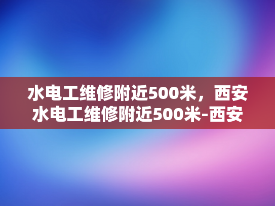 水电工维修附近500米，西安水电工维修附近500米-西安水电工维修服务—500米范围内快速响应