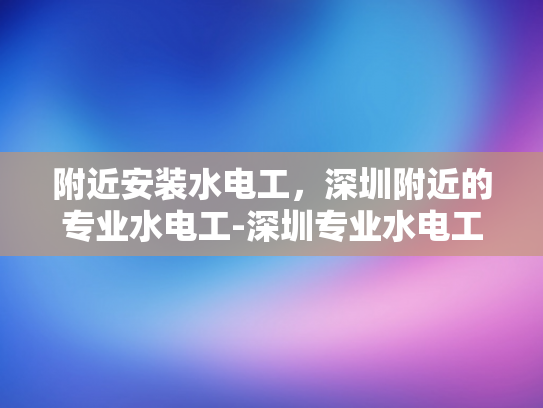 附近安装水电工，深圳附近的专业水电工-深圳专业水电工服务，为您的家居安全保驾护航