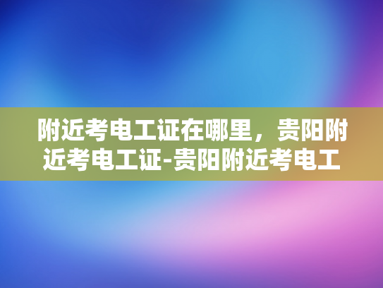 附近考电工证在哪里，贵阳附近考电工证-贵阳附近考电工证的地点指南