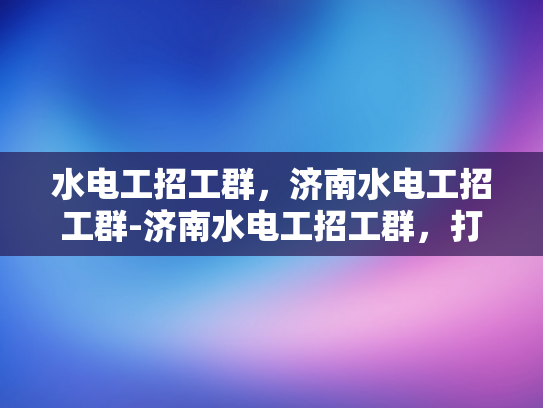 水电工招工群，济南水电工招工群-济南水电工招工群，打造高效就业平台