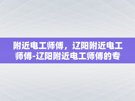 附近电工师傅，辽阳附近电工师傅-辽阳附近电工师傅的专业技能与服务