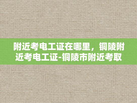 附近考电工证在哪里，铜陵附近考电工证-铜陵市附近考取电工证的指南