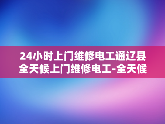24小时上门维修电工通辽县全天候上门维修电工-全天候服务承诺，通辽县24小时上门维修电工