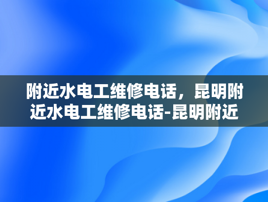附近水电工维修电话，昆明附近水电工维修电话-昆明附近水电工维修电话指南