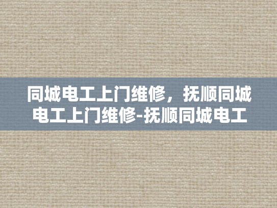 同城电工上门维修，抚顺同城电工上门维修-抚顺同城电工上门维修服务，您身边的电力守护者