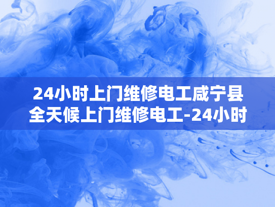 24小时上门维修电工咸宁县全天候上门维修电工-24小时上门维修电工咸宁县全天候服务