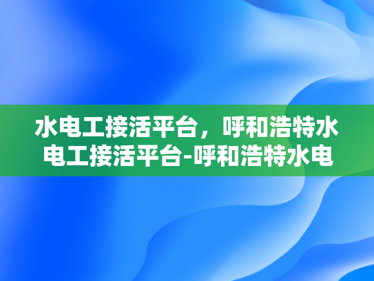 水电工接活平台，呼和浩特水电工接活平台-呼和浩特水电工接活平台，打造高效水电工服务市场