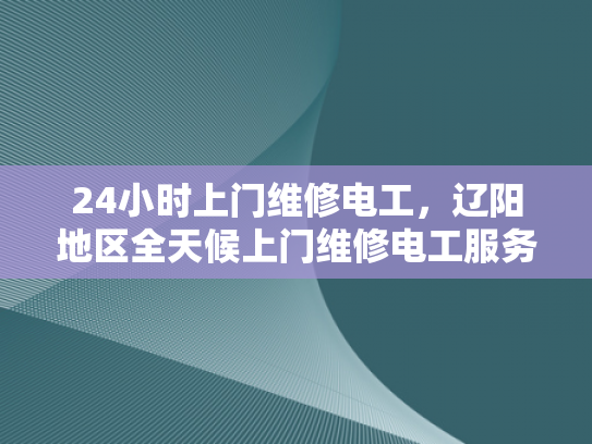 24小时上门维修电工，辽阳地区全天候上门维修电工服务-辽阳地区24小时全天候上门维修电工服务
