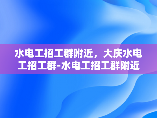 水电工招工群附近，大庆水电工招工群-水电工招工群附近，大庆水电工招工群