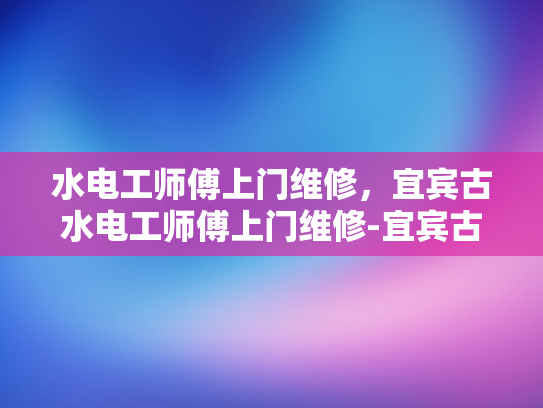 水电工师傅上门维修，宜宾古水电工师傅上门维修-宜宾古水电工师傅上门维修，传承技艺与现代服务的完美结合