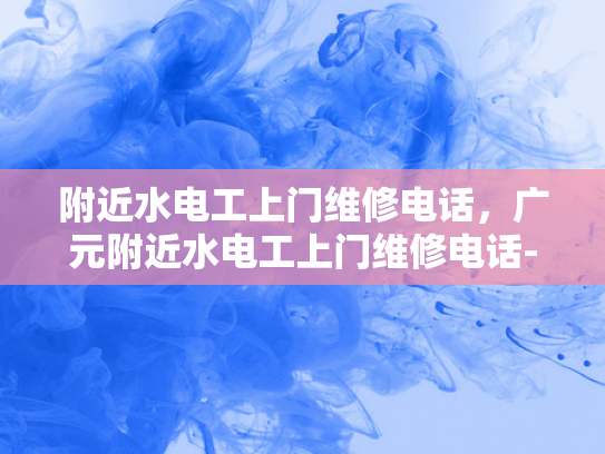 附近水电工上门维修电话，广元附近水电工上门维修电话-广元附近水电工上门维修电话指南
