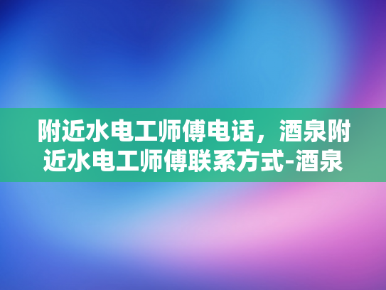 附近水电工师傅电话，酒泉附近水电工师傅联系方式-酒泉附近水电工师傅联系方式