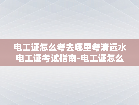 电工证怎么考去哪里考清远水电工证考试指南-电工证怎么考？清远水电工证考试指南
