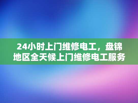 24小时上门维修电工，盘锦地区全天候上门维修电工服务-全天候服务，24小时上门维修电工盘锦地区