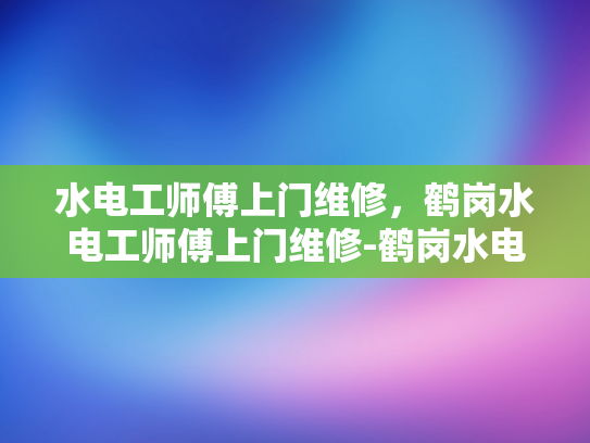 水电工师傅上门维修，鹤岗水电工师傅上门维修-鹤岗水电工师傅上门维修服务