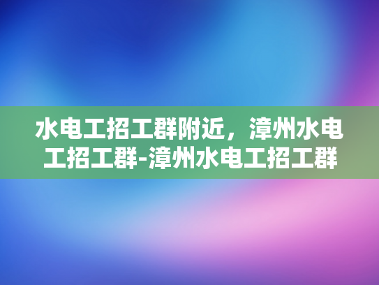 水电工招工群附近，漳州水电工招工群-漳州水电工招工群，寻找附近水电工的不二之选