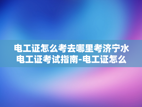 电工证怎么考去哪里考济宁水电工证考试指南-电工证怎么考？济宁水电工证考试指南