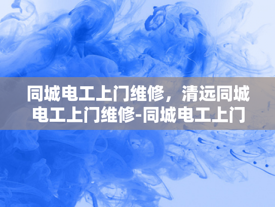同城电工上门维修，清远同城电工上门维修-同城电工上门维修服务—清远地区的便捷选择