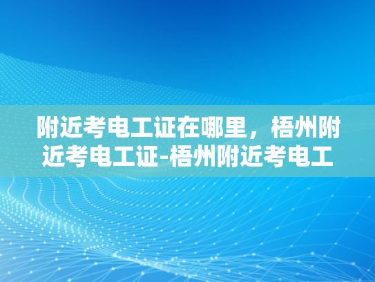 附近考电工证在哪里，梧州附近考电工证-梧州附近考电工证的地点指南