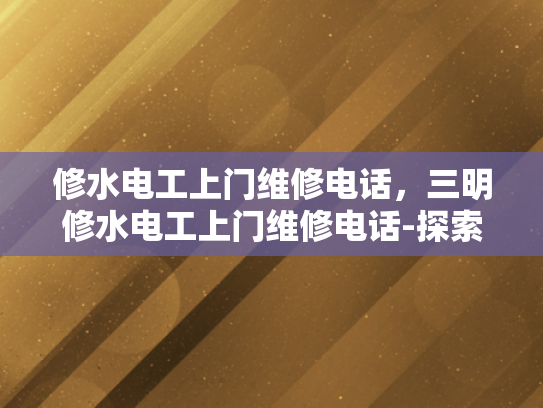 修水电工上门维修电话，三明修水电工上门维修电话-探索专业电工服务，修水与三明地区的上门维修电话