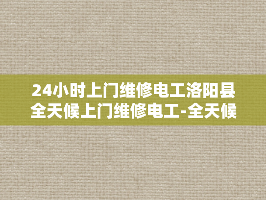24小时上门维修电工洛阳县全天候上门维修电工-全天候服务，24小时上门维修电工洛阳县