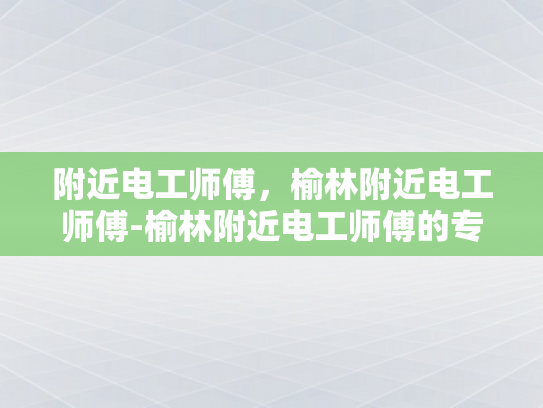 附近电工师傅，榆林附近电工师傅-榆林附近电工师傅的专业技能与服务