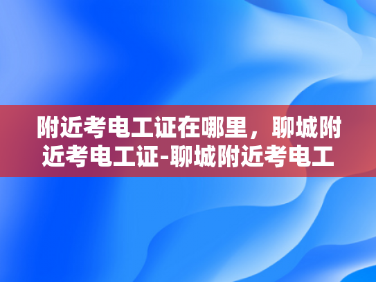 附近考电工证在哪里，聊城附近考电工证-聊城附近考电工证指南