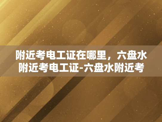 附近考电工证在哪里，六盘水附近考电工证-六盘水附近考电工证指南