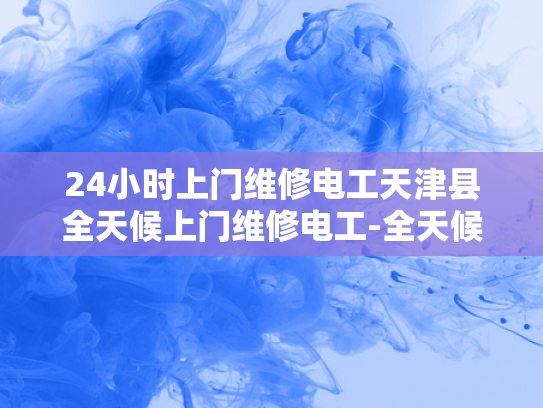 24小时上门维修电工天津县全天候上门维修电工-全天候服务，24小时上门维修电工—天津县的可靠选择
