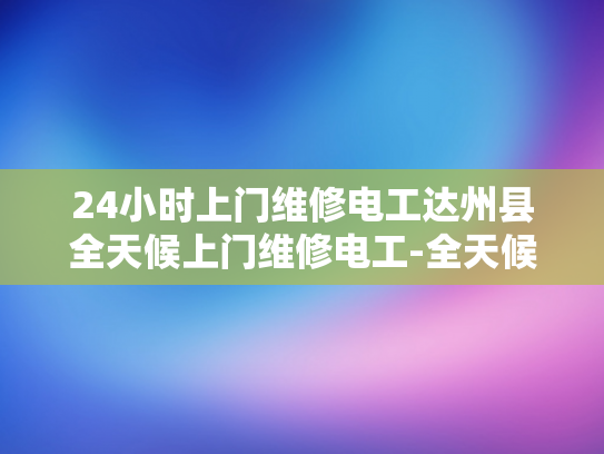 24小时上门维修电工达州县全天候上门维修电工-全天候服务，达州电工24小时待命