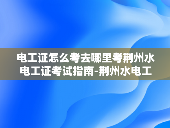 电工证怎么考去哪里考荆州水电工证考试指南-荆州水电工证考试指南