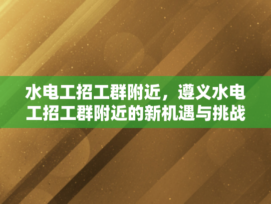 水电工招工群附近，遵义水电工招工群附近的新机遇与挑战-水电工招工群附近，遵义水电工招工群附近的新机遇与挑战