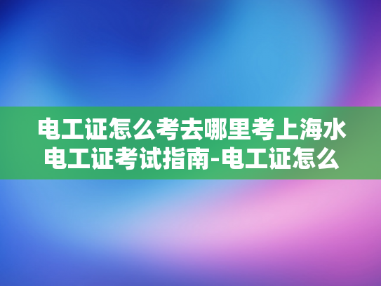 电工证怎么考去哪里考上海水电工证考试指南-电工证怎么考？去哪里考上海水电工证考试指南