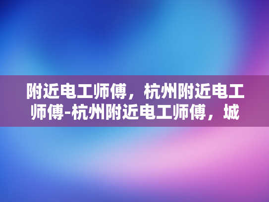 附近电工师傅，杭州附近电工师傅-杭州附近电工师傅，城市生活中的可靠守护者