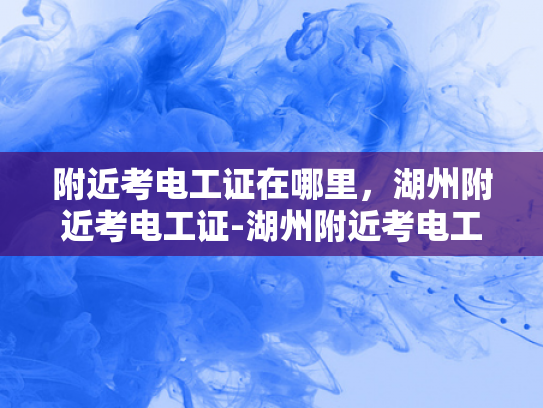 附近考电工证在哪里，湖州附近考电工证-湖州附近考电工证的地点与流程