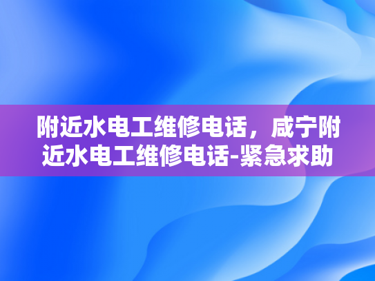 附近水电工维修电话，咸宁附近水电工维修电话-紧急求助！咸宁附近水电工维修电话