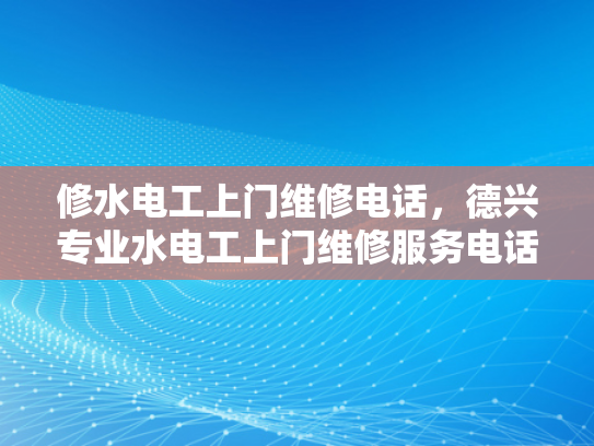 修水电工上门维修电话，德兴专业水电工上门维修服务电话-专业维修服务，保障您的水电安全