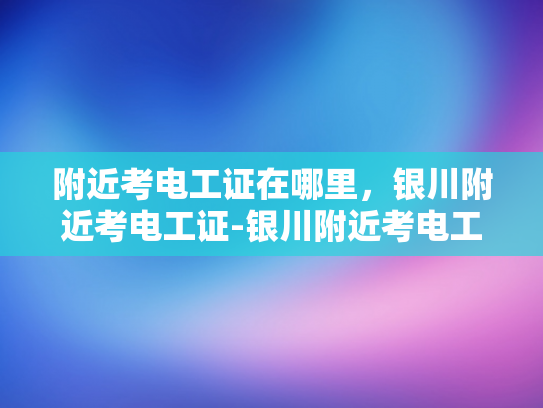 附近考电工证在哪里，银川附近考电工证-银川附近考电工证指南