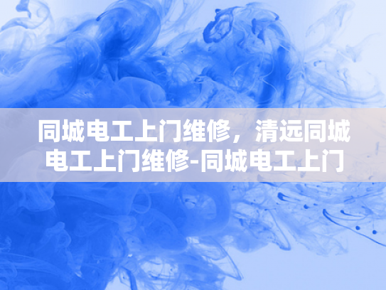 同城电工上门维修，清远同城电工上门维修-同城电工上门维修服务，清远地区的便捷选择