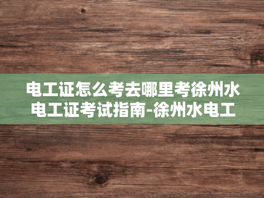 电工证怎么考去哪里考徐州水电工证考试指南-徐州水电工证考试指南