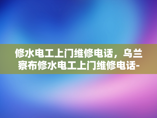 修水电工上门维修电话，乌兰察布修水电工上门维修电话-乌兰察布修水电工上门维修电话